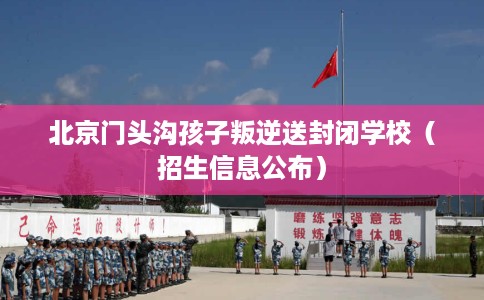 北京门头沟孩子叛逆送封闭学校（招生信息公布）