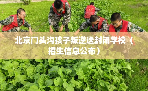北京门头沟孩子叛逆送封闭学校（招生信息公布）