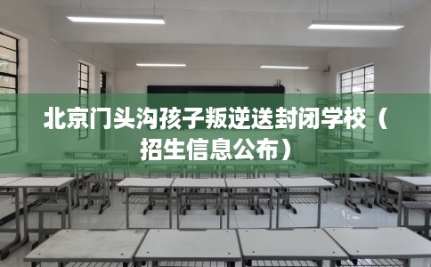 北京门头沟孩子叛逆送封闭学校（招生信息公布）