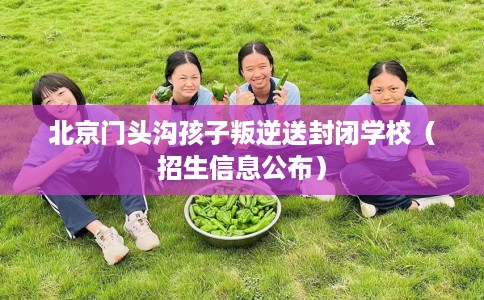 北京门头沟孩子叛逆送封闭学校（招生信息公布）