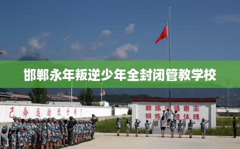 邯郸永年叛逆少年全封闭管教学校