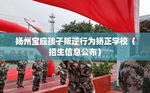 扬州宝应孩子叛逆行为矫正学校（招生信息公布）