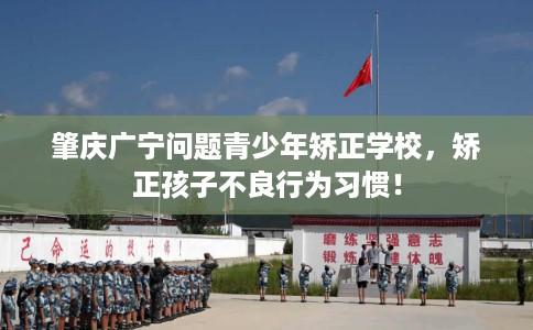 肇庆广宁问题青少年矫正学校，矫正孩子不良行为习惯！