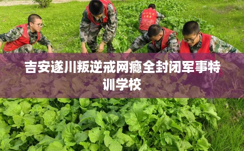 吉安遂川叛逆戒网瘾全封闭军事特训学校