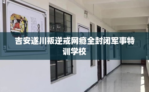 吉安遂川叛逆戒网瘾全封闭军事特训学校