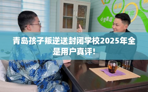 青岛孩子叛逆送封闭学校2025年全是用户真评!