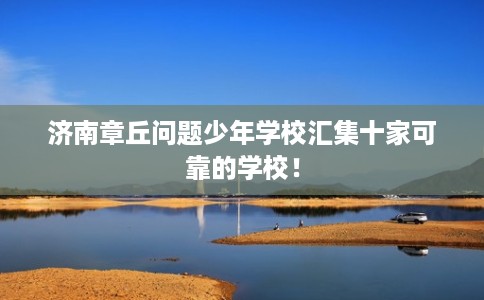 济南章丘问题少年学校汇集十家可靠的学校！