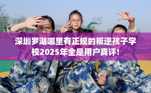 深圳罗湖哪里有正规的叛逆孩子学校2025年全是用户真评!