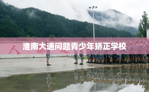 淮南大通问题青少年矫正学校