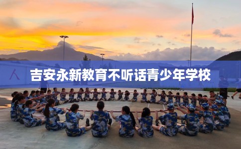 吉安永新教育不听话青少年学校