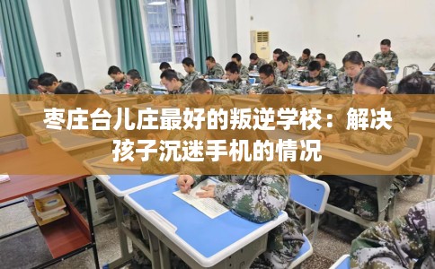 枣庄台儿庄最好的叛逆学校：解决孩子沉迷手机的情况