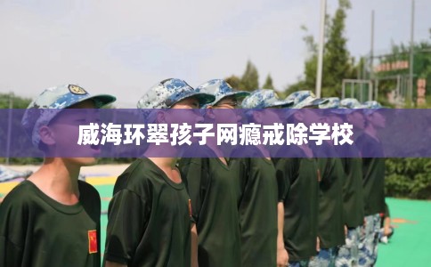 威海环翠孩子网瘾戒除学校
