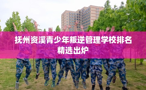 抚州资溪青少年叛逆管理学校排名精选出炉