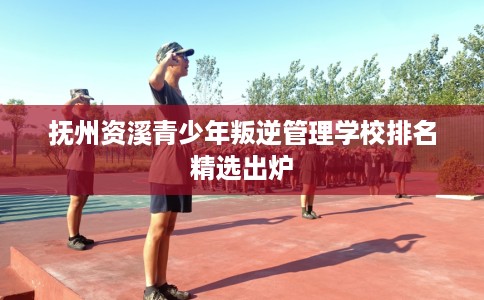 抚州资溪青少年叛逆管理学校排名精选出炉