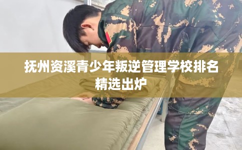 抚州资溪青少年叛逆管理学校排名精选出炉