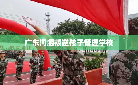 广东河源叛逆孩子管理学校