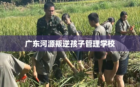广东河源叛逆孩子管理学校