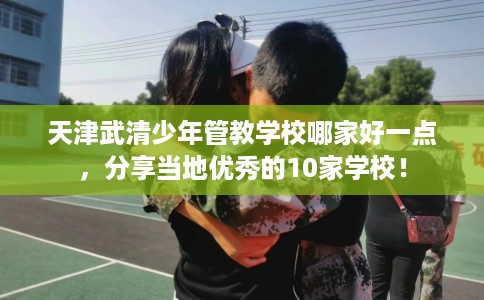 天津武清少年管教学校哪家好一点，分享当地优秀的10家学校！