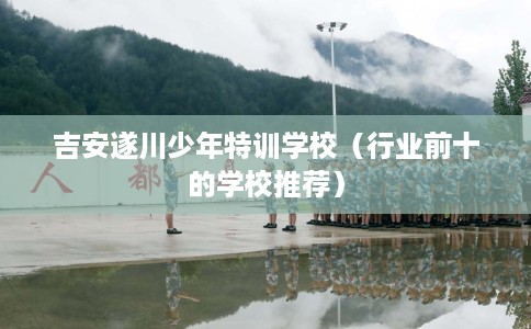 吉安遂川少年特训学校（行业前十的学校推荐）