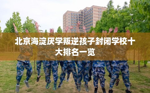 北京海淀厌学叛逆孩子封闭学校十大排名一览