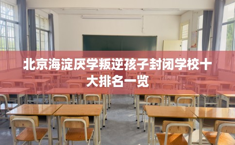 北京海淀厌学叛逆孩子封闭学校十大排名一览