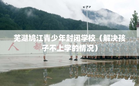 芜湖鸠江青少年封闭学校（解决孩子不上学的情况）