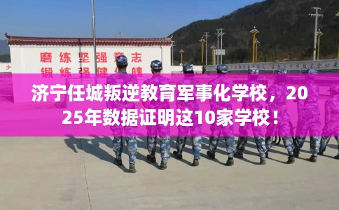 济宁任城叛逆教育军事化学校，2025年数据证明这10家学校！