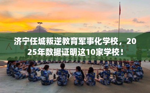 济宁任城叛逆教育军事化学校，2025年数据证明这10家学校！