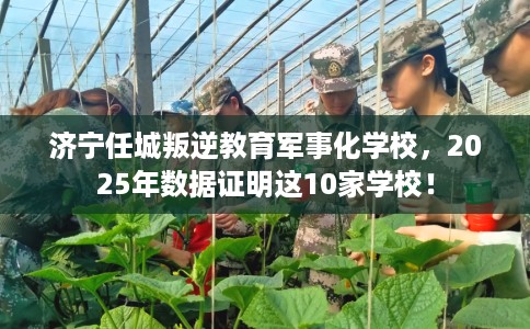 济宁任城叛逆教育军事化学校，2025年数据证明这10家学校！