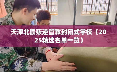 天津北辰叛逆管教封闭式学校（2025精选名单一览）