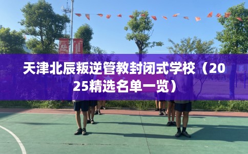 天津北辰叛逆管教封闭式学校（2025精选名单一览）