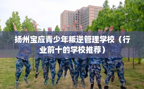 扬州宝应青少年叛逆管理学校（行业前十的学校推荐）