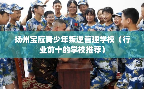 扬州宝应青少年叛逆管理学校（行业前十的学校推荐）