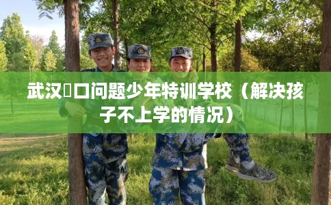 武汉硚口问题少年特训学校（解决孩子不上学的情况）