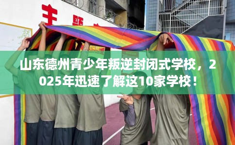山东德州青少年叛逆封闭式学校，2025年迅速了解这10家学校！