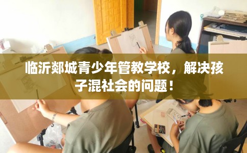 临沂郯城青少年管教学校，解决孩子混社会的问题！