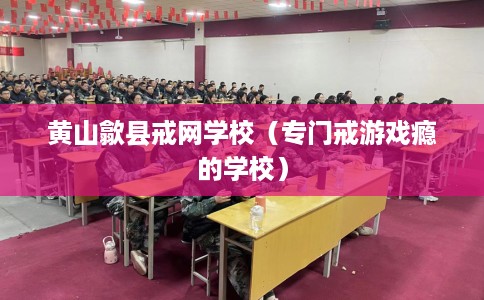 黄山歙县戒网学校（专门戒游戏瘾的学校）