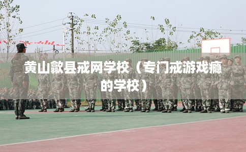 黄山歙县戒网学校（专门戒游戏瘾的学校）