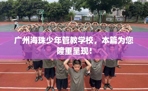 广州海珠少年管教学校，本篇为您隆重呈现！