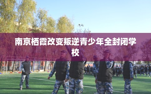 南京栖霞改变叛逆青少年全封闭学校