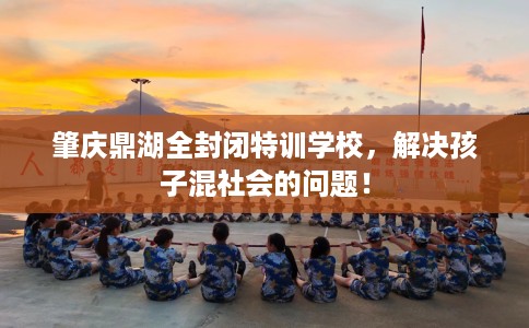 肇庆鼎湖全封闭特训学校，解决孩子混社会的问题！