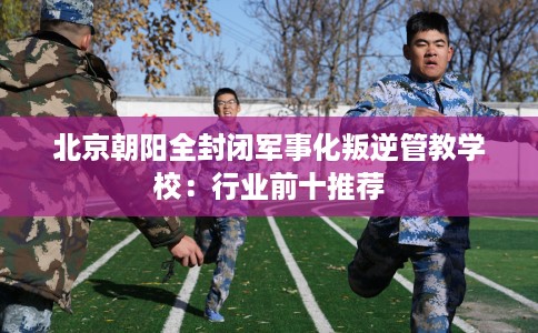 北京朝阳全封闭军事化叛逆管教学校:行业前十推荐 北京朝阳全封闭军事化叛逆管教学校:行业前十推荐