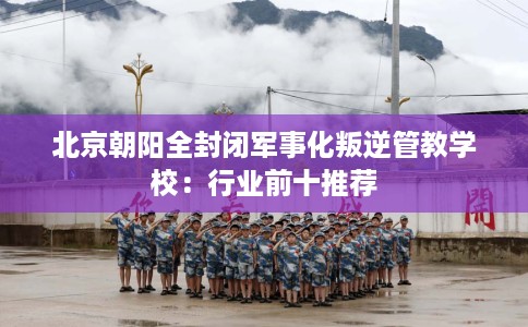北京朝阳全封闭军事化叛逆管教学校:行业前十推荐 北京朝阳全封闭军事化叛逆管教学校:行业前十推荐