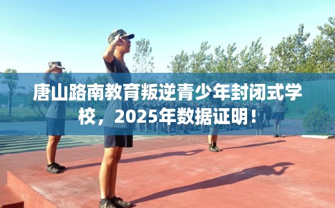 唐山路南教育叛逆青少年封闭式学校，2025年数据证明！