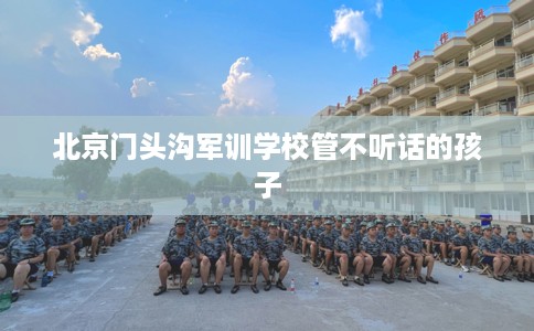 北京门头沟军训学校管不听话的孩子