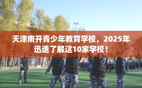 天津南开青少年教育学校，2025年迅速了解这10家学校！