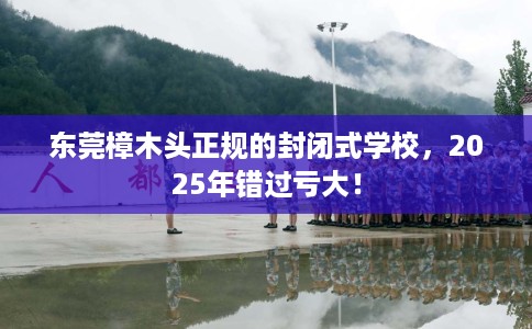 东莞樟木头正规的封闭式学校，2025年错过亏大！