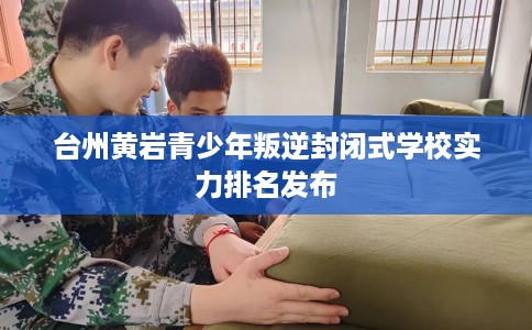 台州黄岩青少年叛逆封闭式学校实力排名发布