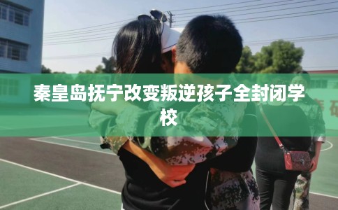秦皇岛抚宁改变叛逆孩子全封闭学校