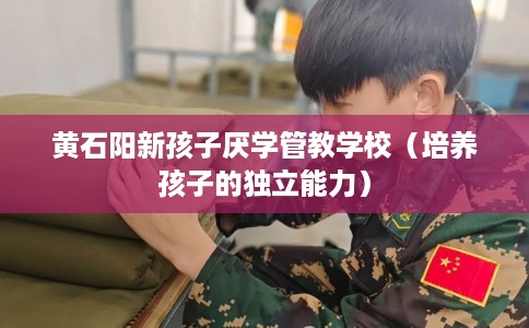 黄石阳新孩子厌学管教学校（培养孩子的独立能力）